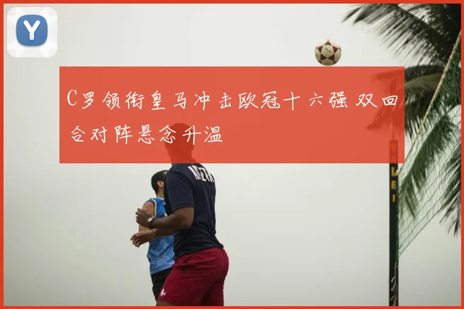 C罗领衔皇马冲击欧冠十六强 双回合对阵悬念升温