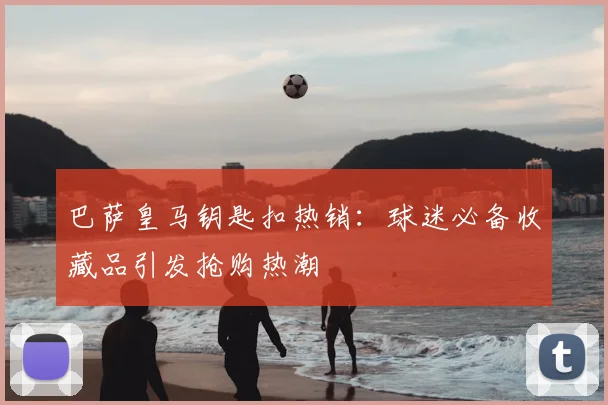 巴萨皇马钥匙扣热销：球迷必备收藏品引发抢购热潮