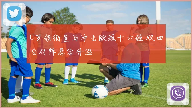 C罗领衔皇马冲击欧冠十六强 双回合对阵悬念升温