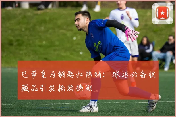 巴萨皇马钥匙扣热销：球迷必备收藏品引发抢购热潮